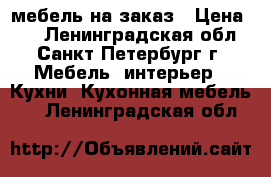 мебель на заказ › Цена ­ 1 - Ленинградская обл., Санкт-Петербург г. Мебель, интерьер » Кухни. Кухонная мебель   . Ленинградская обл.